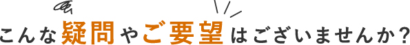 こんな疑問やご要望はございませんか？